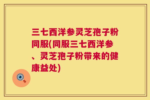 三七西洋参灵芝孢子粉同服(同服三七西洋参、灵芝孢子粉带来的健康益处) 三七西洋参灵芝孢子粉同服(同服三七西洋参、灵芝孢子粉带来的健康益处)