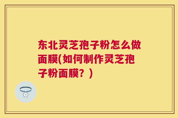 东北灵芝孢子粉怎么做面膜(如何制作灵芝孢子粉面膜？)