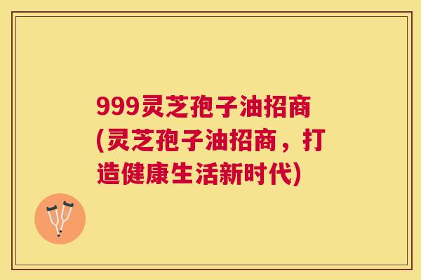 999灵芝孢子油招商(灵芝孢子油招商，打造健康生活新时代)