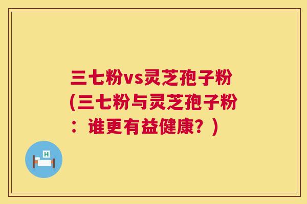 三七粉vs灵芝孢子粉(三七粉与灵芝孢子粉:谁更有益健康?) 三七粉vs灵芝孢子粉(三七粉与灵芝孢子粉:谁更有益健康?)