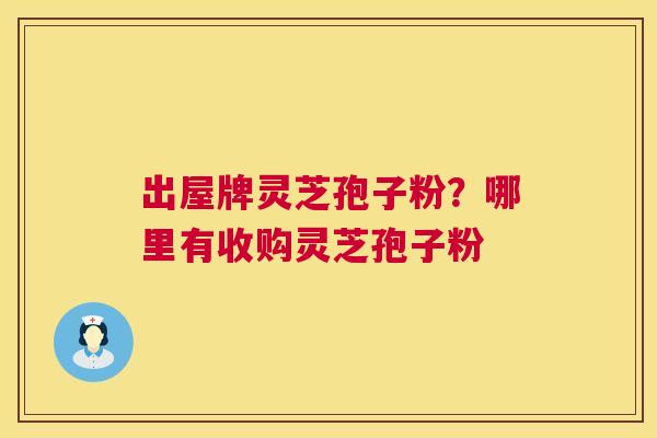 出屋牌灵芝孢子粉?哪里有收购灵芝孢子粉 出屋牌灵芝孢子粉?哪里有收购灵芝孢子粉
