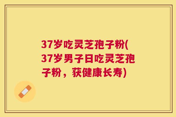 37岁吃灵芝孢子粉(37岁男子日吃灵芝孢子粉,获健康长寿) 37岁吃灵芝孢子粉(37岁男子日吃灵芝孢子粉,获健康长寿)