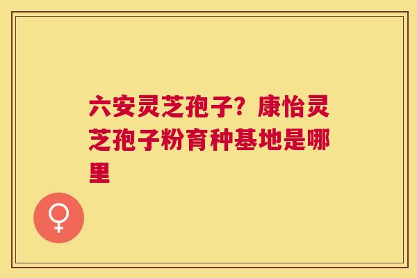 六安灵芝孢子?康怡灵芝孢子粉育种基地是哪里 六安灵芝孢子?康怡灵芝孢子粉育种基地是哪里