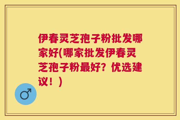 伊春灵芝孢子粉批发哪家好(哪家批发伊春灵芝孢子粉好？优选建议！)