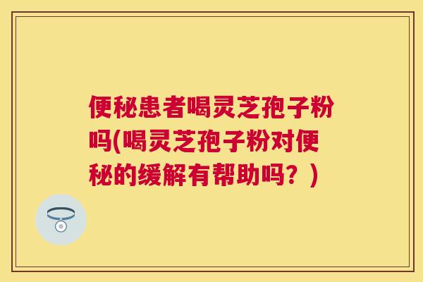 患者喝灵芝孢子粉吗(喝灵芝孢子粉对的缓解有帮助吗?) 患者喝灵芝孢子粉吗(喝灵芝孢子粉对的缓解有帮助吗?)