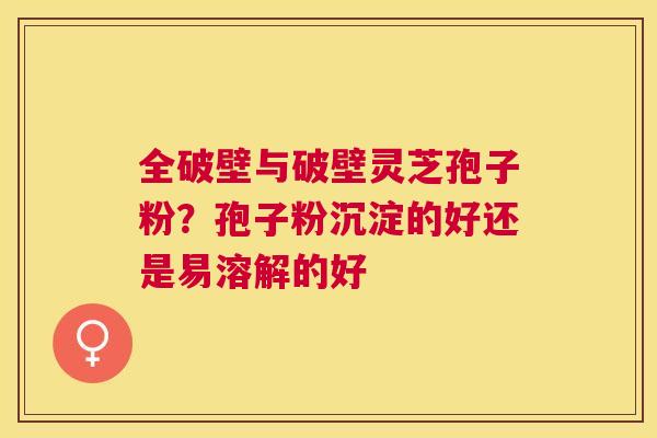 全破壁与破壁灵芝孢子粉?孢子粉沉淀的好还是易溶解的好 全破壁与破壁灵芝孢子粉?孢子粉沉淀的好还是易溶解的好