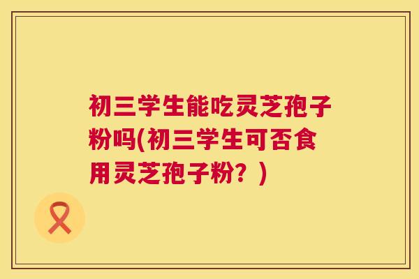 初三学生能吃灵芝孢子粉吗(初三学生可否食用灵芝孢子粉？)