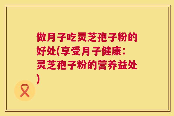 做月子吃灵芝孢子粉的好处(享受月子健康:灵芝孢子粉的营养益处) 做月子吃灵芝孢子粉的好处(享受月子健康:灵芝孢子粉的营养益处)
