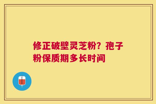 修正破壁灵芝粉?孢子粉保质期多长时间 修正破壁灵芝粉?孢子粉保质期多长时间
