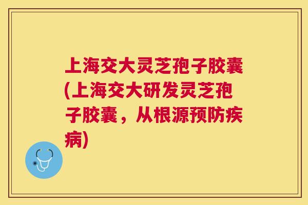上海交大灵芝孢子胶囊(上海交大研发灵芝孢子胶囊,从根源) 上海交大灵芝孢子胶囊(上海交大研发灵芝孢子胶囊,从根源)