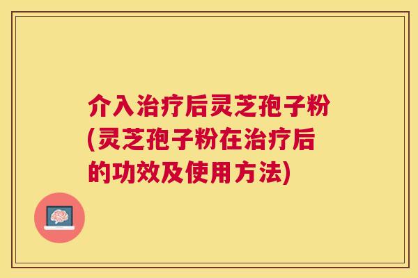 介入后灵芝孢子粉(灵芝孢子粉在后的功效及使用方法) 介入后灵芝孢子粉(灵芝孢子粉在后的功效及使用方法)