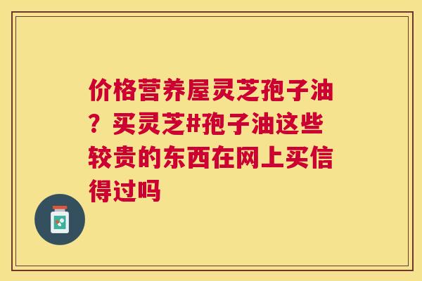 价格营养屋灵芝孢子油?买灵芝#孢子油这些较贵的东西在网上买信得过吗 价格营养屋灵芝孢子油?买灵芝#孢子油这些较贵的东西在网上买信得过吗