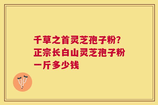 千草之首灵芝孢子粉?正宗长白山灵芝孢子粉一斤多少钱 千草之首灵芝孢子粉?正宗长白山灵芝孢子粉一斤多少钱