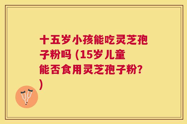 十五岁小孩能吃灵芝孢子粉吗 (15岁儿童能否食用灵芝孢子粉?) 十五岁小孩能吃灵芝孢子粉吗 (15岁儿童能否食用灵芝孢子粉?)
