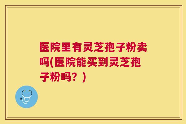 医院里有灵芝孢子粉卖吗(医院能买到灵芝孢子粉吗?) 医院里有灵芝孢子粉卖吗(医院能买到灵芝孢子粉吗?)