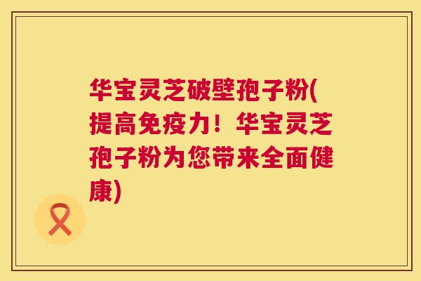 华宝灵芝破壁孢子粉(提高免疫力！华宝灵芝孢子粉为您带来全面健康)
