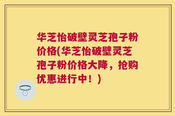 华芝怡破壁灵芝孢子粉价格(华芝怡破壁灵芝孢子粉价格大降,抢购优惠进行中!) 华芝怡破壁灵芝孢子粉价格(华芝怡破壁灵芝孢子粉价格大降,抢购优惠进行中!)