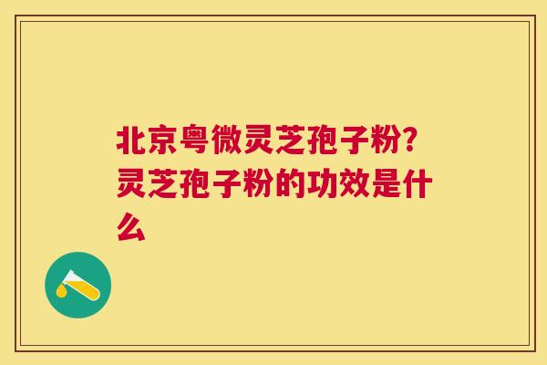 北京粤微灵芝孢子粉？灵芝孢子粉的功效是什么