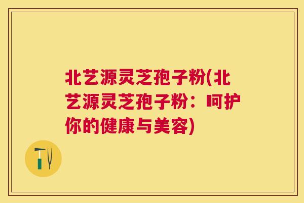 北艺源灵芝孢子粉(北艺源灵芝孢子粉:呵护你的健康与美容) 北艺源灵芝孢子粉(北艺源灵芝孢子粉:呵护你的健康与美容)