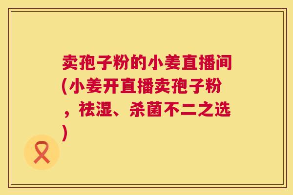 卖孢子粉的小姜直播间(小姜开直播卖孢子粉，祛湿、杀菌不二之选)