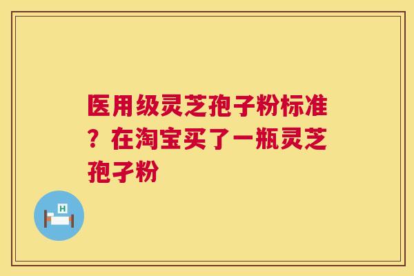 医用级灵芝孢子粉标准?在淘宝买了一瓶灵芝孢孑粉 医用级灵芝孢子粉标准?在淘宝买了一瓶灵芝孢孑粉
