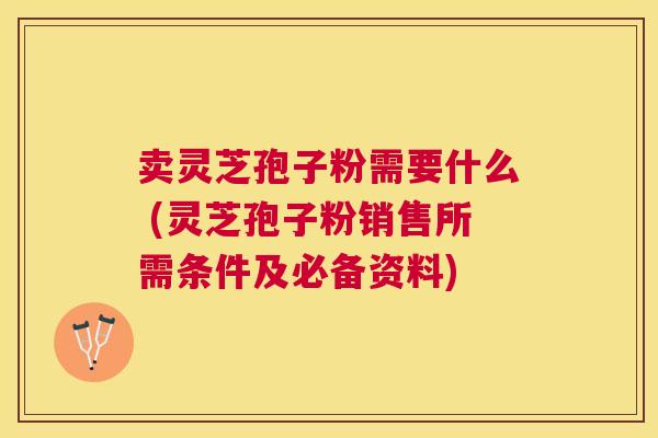 卖灵芝孢子粉需要什么 (灵芝孢子粉销售所需条件及必备资料) 卖灵芝孢子粉需要什么 (灵芝孢子粉销售所需条件及必备资料)
