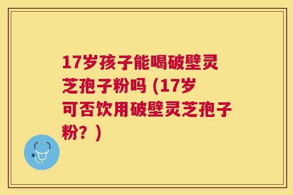 17岁孩子能喝破壁灵芝孢子粉吗 (17岁可否饮用破壁灵芝孢子粉?) 17岁孩子能喝破壁灵芝孢子粉吗 (17岁可否饮用破壁灵芝孢子粉?)