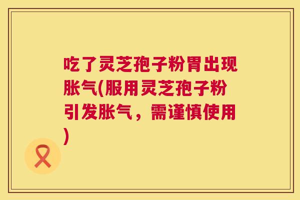 吃了灵芝孢子粉胃出现胀气(服用灵芝孢子粉引发胀气,需谨慎使用) 吃了灵芝孢子粉胃出现胀气(服用灵芝孢子粉引发胀气,需谨慎使用)