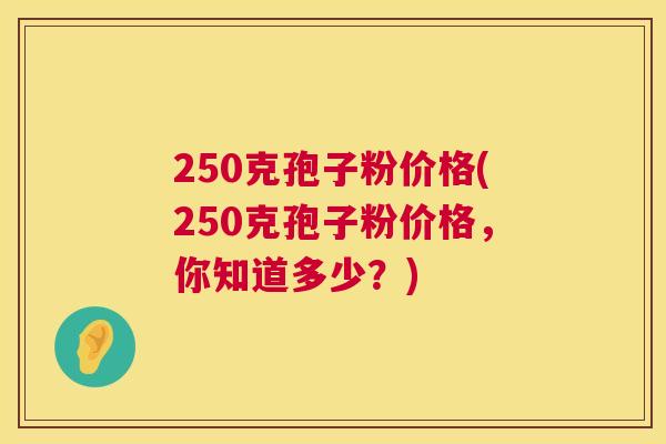 250克孢子粉价格(250克孢子粉价格,你知道多少?) 250克孢子粉价格(250克孢子粉价格,你知道多少?)