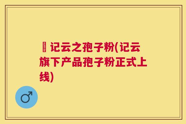 哖记云之孢子粉(记云旗下产品孢子粉正式上线) 哖记云之孢子粉(记云旗下产品孢子粉正式上线)
