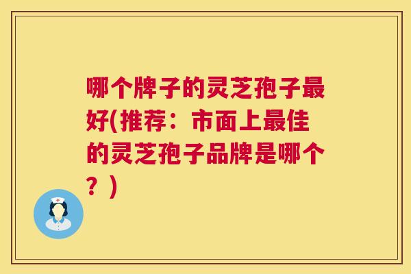 哪个牌子的灵芝孢子好(推荐:市面上佳的灵芝孢子品牌是哪个?) 哪个牌子的灵芝孢子好(推荐:市面上佳的灵芝孢子品牌是哪个?)