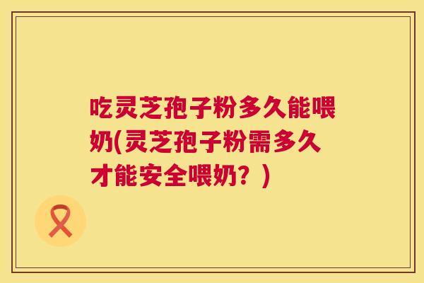 吃灵芝孢子粉多久能喂奶(灵芝孢子粉需多久才能安全喂奶?) 吃灵芝孢子粉多久能喂奶(灵芝孢子粉需多久才能安全喂奶?)