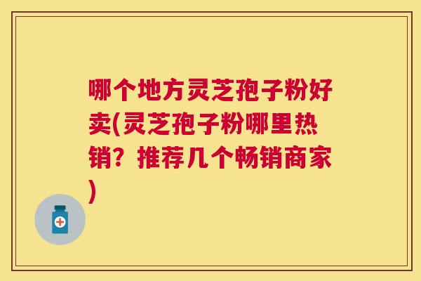 哪个地方灵芝孢子粉好卖(灵芝孢子粉哪里热销?推荐几个畅销商家) 哪个地方灵芝孢子粉好卖(灵芝孢子粉哪里热销?推荐几个畅销商家)