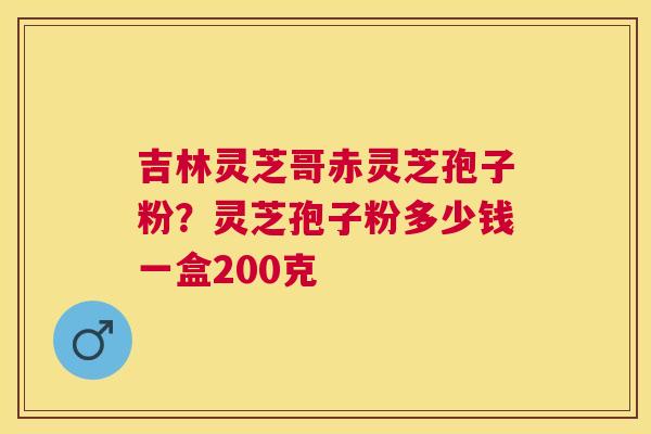 吉林灵芝哥赤灵芝孢子粉?灵芝孢子粉多少钱一盒200克 吉林灵芝哥赤灵芝孢子粉?灵芝孢子粉多少钱一盒200克