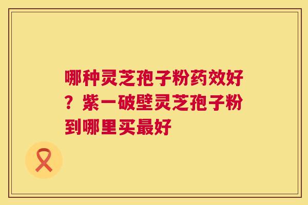 哪种灵芝孢子粉好?紫一破壁灵芝孢子粉到哪里买好 哪种灵芝孢子粉好?紫一破壁灵芝孢子粉到哪里买好