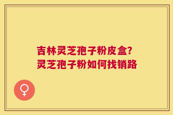 吉林灵芝孢子粉皮盒?灵芝孢子粉如何找销路 吉林灵芝孢子粉皮盒?灵芝孢子粉如何找销路