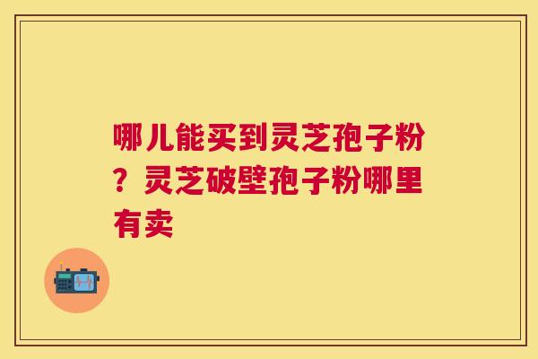 哪儿能买到灵芝孢子粉?灵芝破壁孢子粉哪里有卖 哪儿能买到灵芝孢子粉?灵芝破壁孢子粉哪里有卖