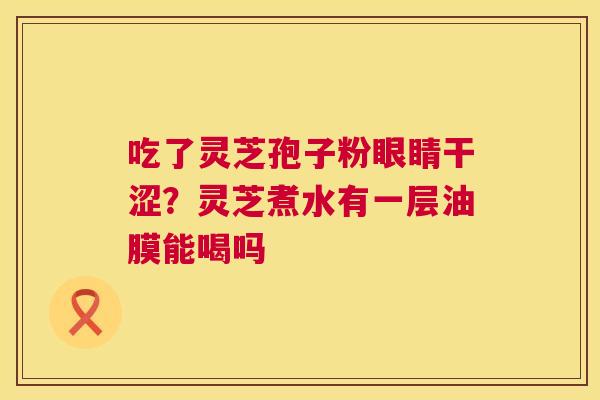 吃了灵芝孢子粉眼睛干涩?灵芝煮水有一层油膜能喝吗 吃了灵芝孢子粉眼睛干涩?灵芝煮水有一层油膜能喝吗