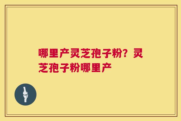 哪里产灵芝孢子粉?灵芝孢子粉哪里产 哪里产灵芝孢子粉?灵芝孢子粉哪里产