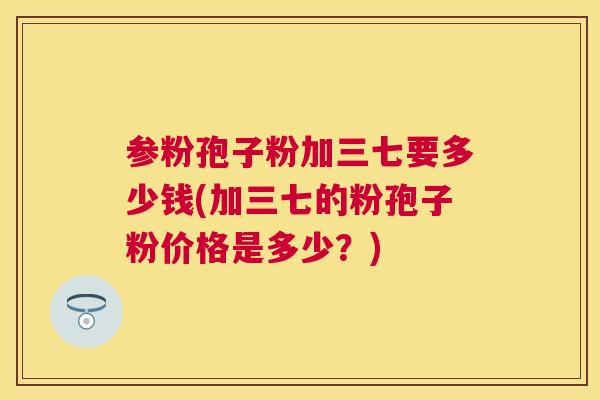 参粉孢子粉加三七要多少钱(加三七的粉孢子粉价格是多少?) 参粉孢子粉加三七要多少钱(加三七的粉孢子粉价格是多少?)