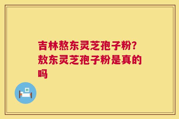 吉林熬东灵芝孢子粉?敖东灵芝孢子粉是真的吗 吉林熬东灵芝孢子粉?敖东灵芝孢子粉是真的吗