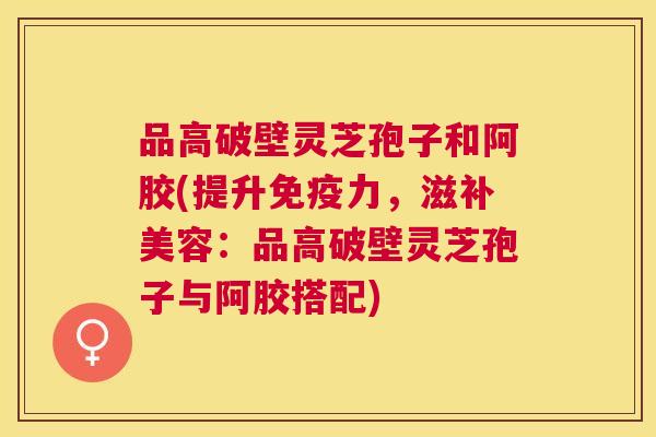 品高破壁灵芝孢子和阿胶(提升免疫力,滋补美容:品高破壁灵芝孢子与阿胶搭配) 品高破壁灵芝孢子和阿胶(提升免疫力,滋补美容:品高破壁灵芝孢子与阿胶搭配)