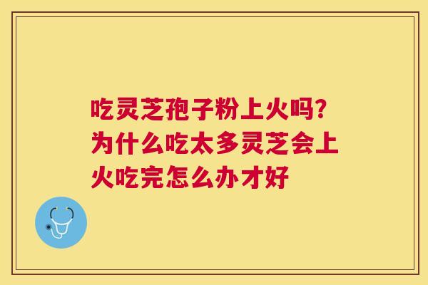 吃灵芝孢子粉上火吗?为什么吃太多灵芝会上火吃完怎么办才好 吃灵芝孢子粉上火吗?为什么吃太多灵芝会上火吃完怎么办才好