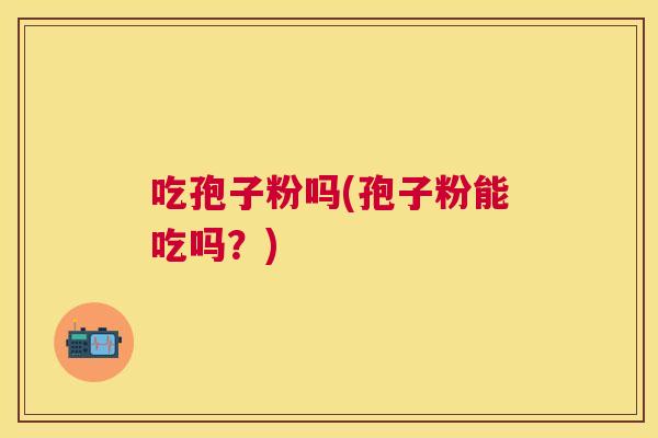 吃孢子粉吗(孢子粉能吃吗?) 吃孢子粉吗(孢子粉能吃吗?)