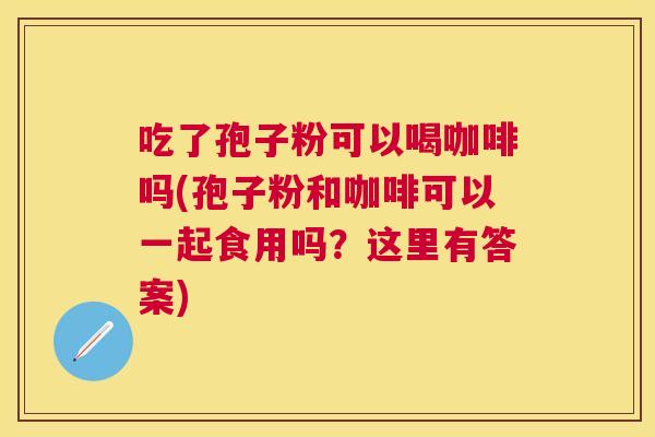 吃了孢子粉可以喝咖啡吗(孢子粉和咖啡可以一起食用吗?这里有答案) 吃了孢子粉可以喝咖啡吗(孢子粉和咖啡可以一起食用吗?这里有答案)
