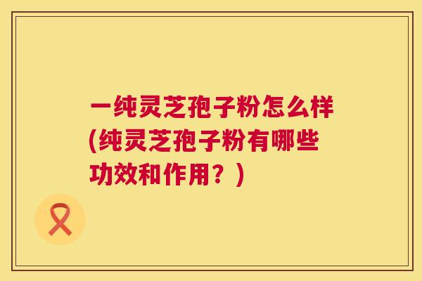 一纯灵芝孢子粉怎么样(纯灵芝孢子粉有哪些功效和作用?) 一纯灵芝孢子粉怎么样(纯灵芝孢子粉有哪些功效和作用?)