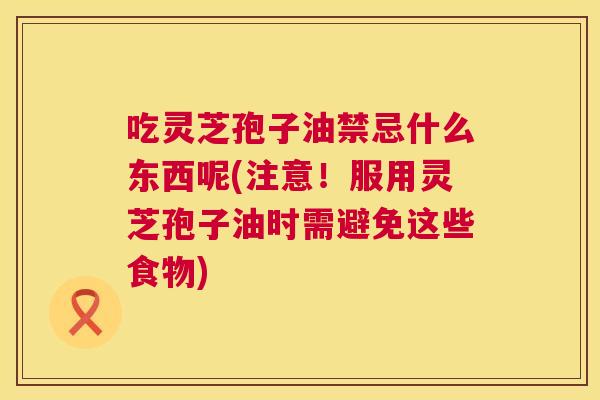 吃灵芝孢子油禁忌什么东西呢(注意!服用灵芝孢子油时需避免这些食物) 吃灵芝孢子油禁忌什么东西呢(注意!服用灵芝孢子油时需避免这些食物)