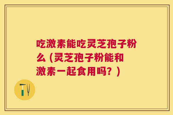吃激素能吃灵芝孢子粉么 (灵芝孢子粉能和激素一起食用吗？)