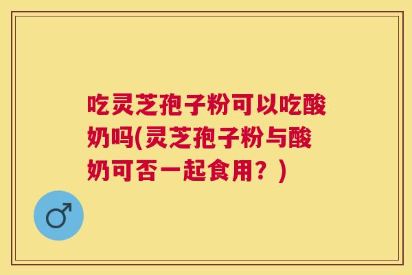 吃灵芝孢子粉可以吃酸奶吗(灵芝孢子粉与酸奶可否一起食用?) 吃灵芝孢子粉可以吃酸奶吗(灵芝孢子粉与酸奶可否一起食用?)