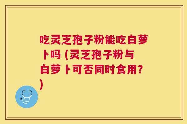 吃灵芝孢子粉能吃白萝卜吗 (灵芝孢子粉与白萝卜可否同时食用?) 吃灵芝孢子粉能吃白萝卜吗 (灵芝孢子粉与白萝卜可否同时食用?)